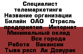 Специалист телемаркетинга › Название организации ­ Билайн, ОАО › Отрасль предприятия ­ Интернет › Минимальный оклад ­ 33 000 - Все города Работа » Вакансии   . Тыва респ.,Ак-Довурак г.